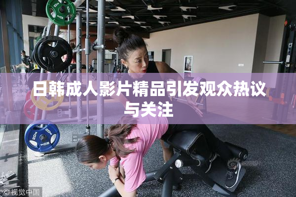 日韩成人影片精品引发观众热议与关注