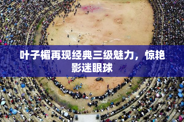 叶子楣再现经典三级魅力，惊艳影迷眼球
