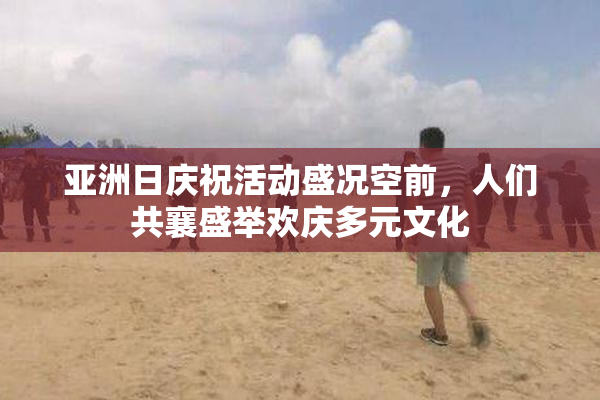 亚洲日庆祝活动盛况空前，人们共襄盛举欢庆多元文化