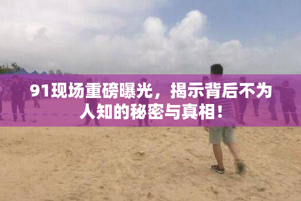 91现场重磅曝光，揭示背后不为人知的秘密与真相！