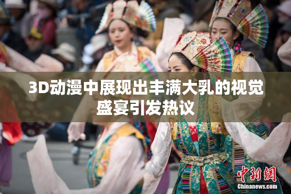 3D动漫中展现出丰满大乳的视觉盛宴引发热议