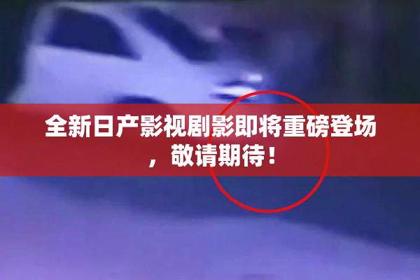 全新日产影视剧影即将重磅登场，敬请期待！
