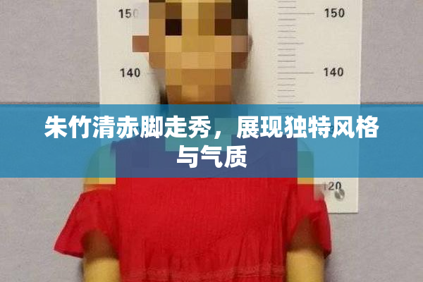 朱竹清赤脚走秀，展现独特风格与气质