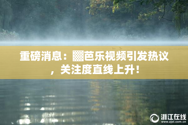 重磅消息：▓芭乐视频引发热议，关注度直线上升！