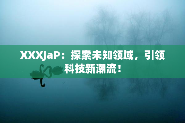 XXXJaP：探索未知领域，引领科技新潮流！