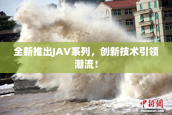 全新推出JAV系列，创新技术引领潮流！