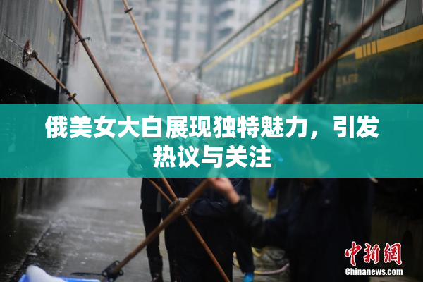 俄美女大白展现独特魅力，引发热议与关注