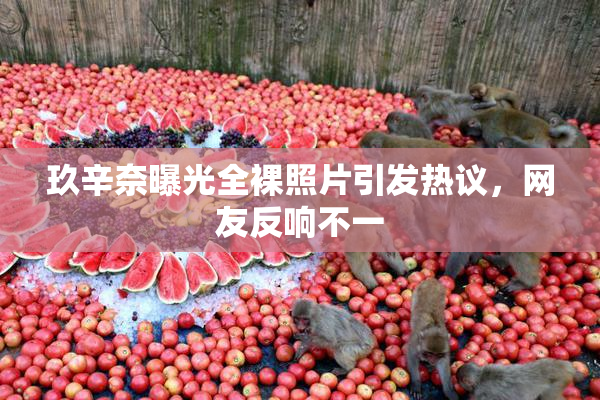 玖辛奈曝光全裸照片引发热议，网友反响不一