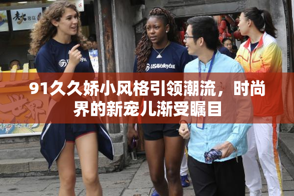 91久久娇小风格引领潮流，时尚界的新宠儿渐受瞩目