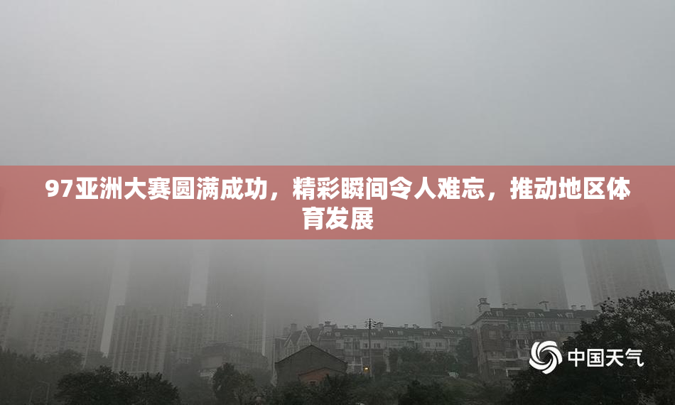 97亚洲大赛圆满成功，精彩瞬间令人难忘，推动地区体育发展