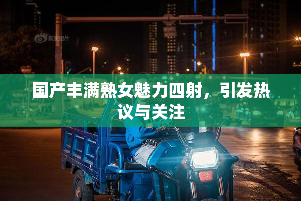 国产丰满熟女魅力四射，引发热议与关注