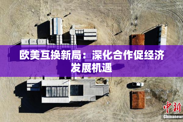 欧美互换新局：深化合作促经济发展机遇