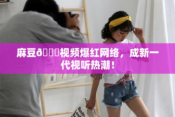 麻豆🔞视频爆红网络，成新一代视听热潮！