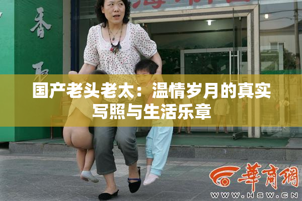 国产老头老太：温情岁月的真实写照与生活乐章