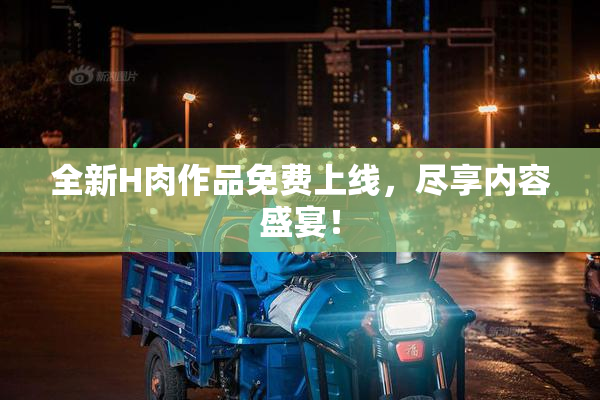 全新H肉作品免费上线，尽享内容盛宴！