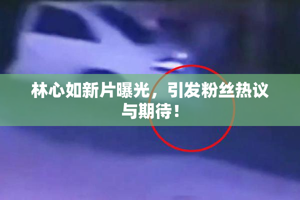 林心如新片曝光，引发粉丝热议与期待！