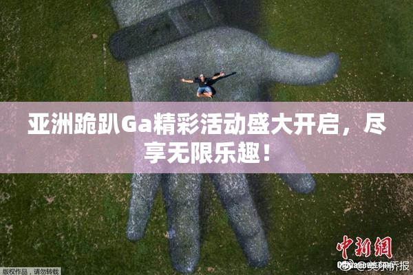 亚洲跪趴Ga精彩活动盛大开启，尽享无限乐趣！