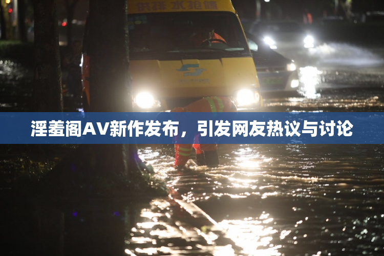 淫羞阁AV新作发布，引发网友热议与讨论