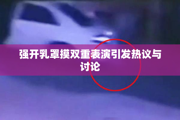 强开乳罩摸双重表演引发热议与讨论
