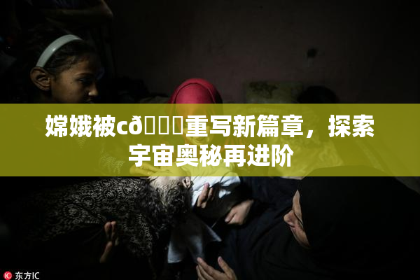 嫦娥被c🔞重写新篇章，探索宇宙奥秘再进阶