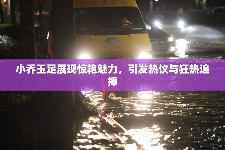 小乔玉足展现惊艳魅力，引发热议与狂热追捧