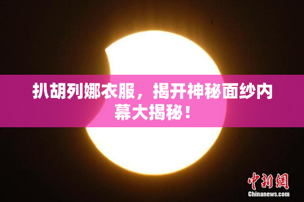 扒胡列娜衣服，揭开神秘面纱内幕大揭秘！