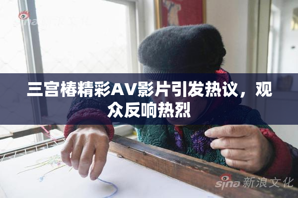 三宫椿精彩AV影片引发热议，观众反响热烈