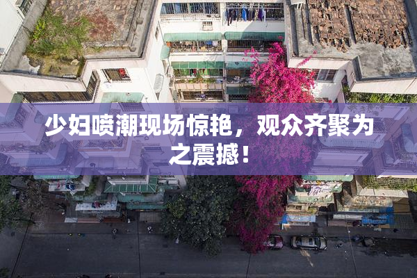 少妇喷潮现场惊艳，观众齐聚为之震撼！