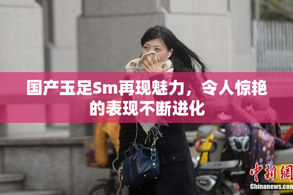 国产玉足Sm再现魅力，令人惊艳的表现不断进化