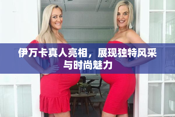 伊万卡真人亮相，展现独特风采与时尚魅力
