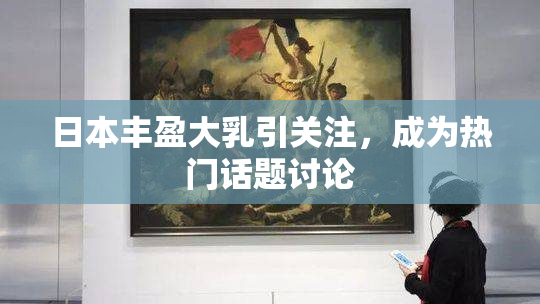日本丰盈大乳引关注，成为热门话题讨论