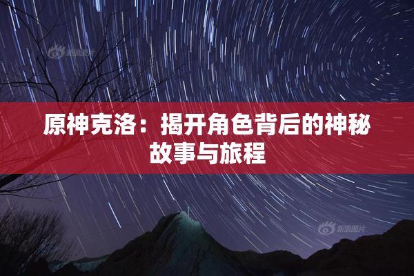 原神克洛：揭开角色背后的神秘故事与旅程