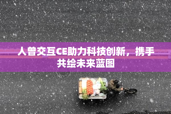 人曾交互CE助力科技创新，携手共绘未来蓝图