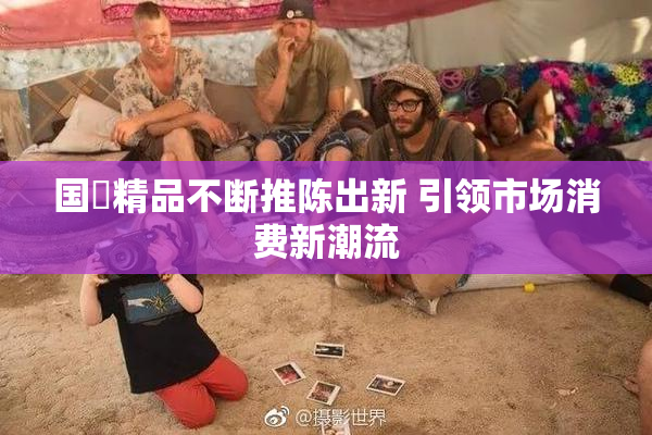 国產精品不断推陈出新 引领市场消费新潮流