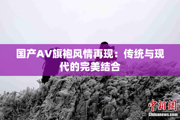 国产AV旗袍风情再现：传统与现代的完美结合