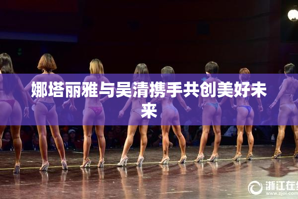 娜塔丽雅与吴清携手共创美好未来