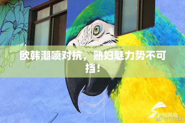 欧韩潮喷对抗，熟妇魅力势不可挡！