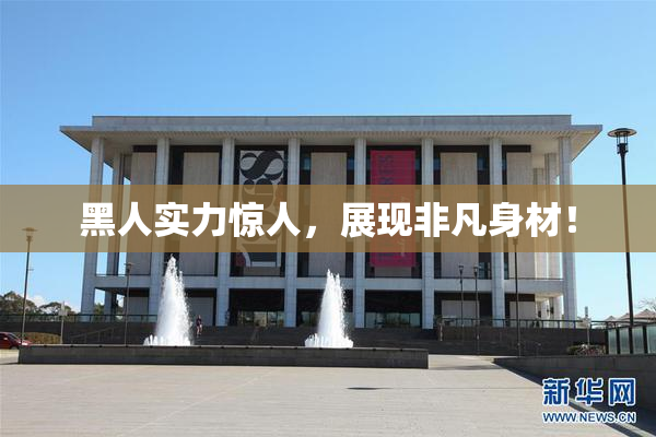 黑人实力惊人，展现非凡身材！