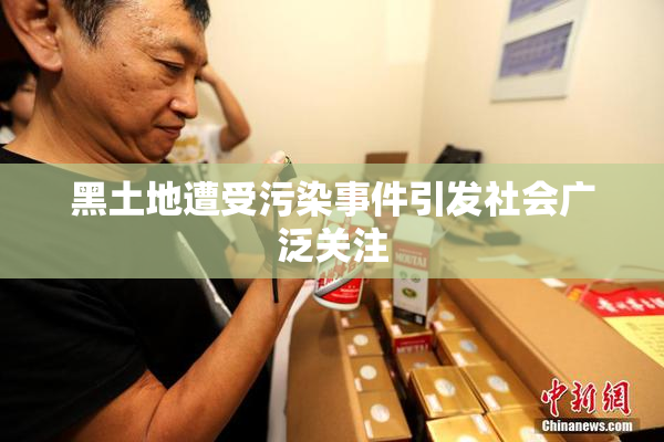 黑土地遭受污染事件引发社会广泛关注