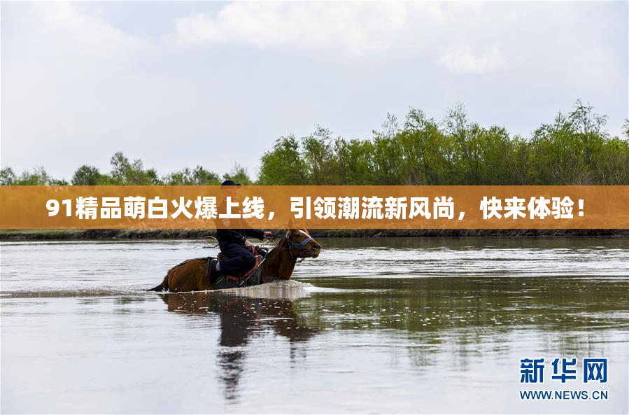 91精品萌白火爆上线，引领潮流新风尚，快来体验！