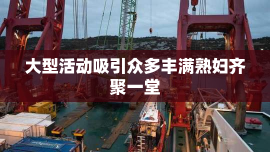 大型活动吸引众多丰满熟妇齐聚一堂