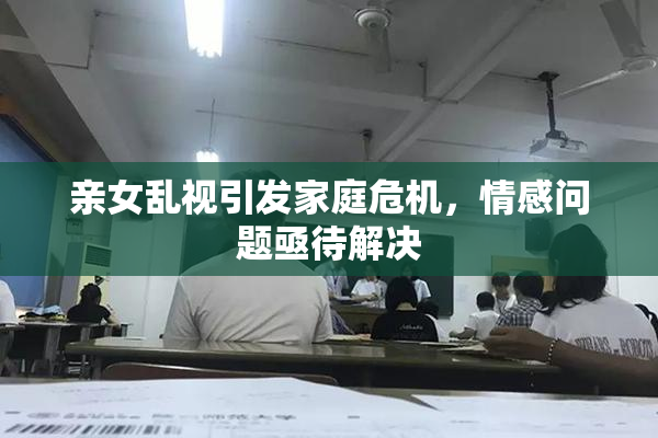 亲女乱视引发家庭危机，情感问题亟待解决