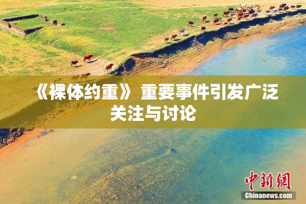 《裸体约重》 重要事件引发广泛关注与讨论