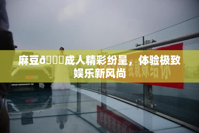 麻豆🔞成人精彩纷呈，体验极致娱乐新风尚