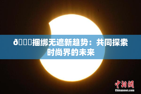 🔞捆绑无遮新趋势：共同探索时尚界的未来