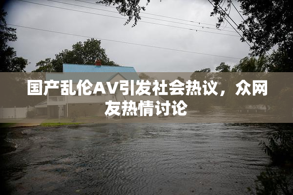 国产乱伦AV引发社会热议，众网友热情讨论