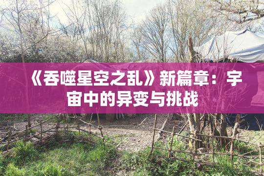 《吞噬星空之乱》新篇章：宇宙中的异变与挑战
