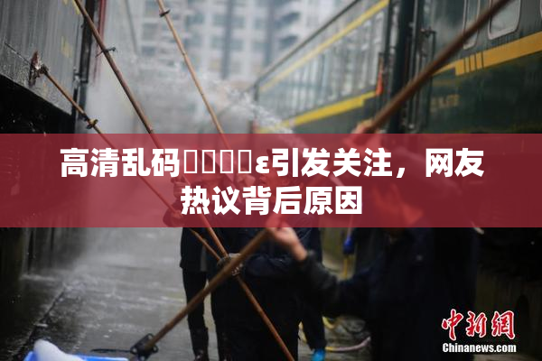 高清乱码❌‌❌‌ε引发关注，网友热议背后原因