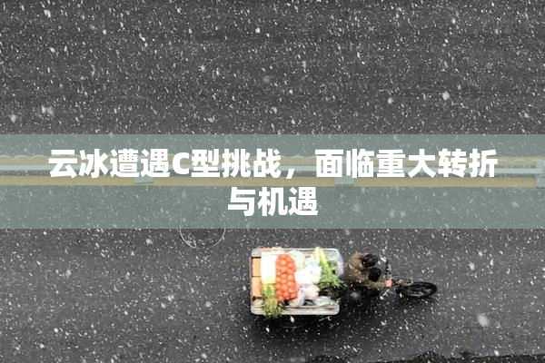 云冰遭遇C型挑战，面临重大转折与机遇