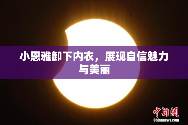小恩雅卸下内衣，展现自信魅力与美丽
